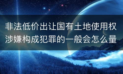 非法低价出让国有土地使用权涉嫌构成犯罪的一般会怎么量刑