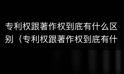 专利权跟著作权到底有什么区别（专利权跟著作权到底有什么区别呢）