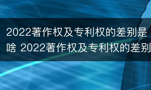 2022著作权及专利权的差别是啥 2022著作权及专利权的差别是啥呀