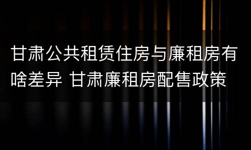 甘肃公共租赁住房与廉租房有啥差异 甘肃廉租房配售政策