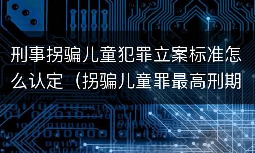 刑事拐骗儿童犯罪立案标准怎么认定（拐骗儿童罪最高刑期）