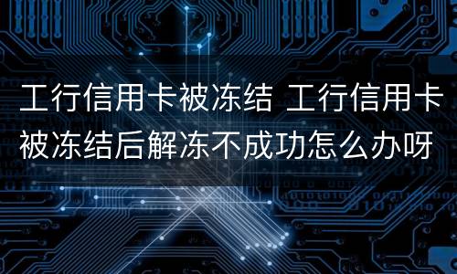 工行信用卡被冻结 工行信用卡被冻结后解冻不成功怎么办呀