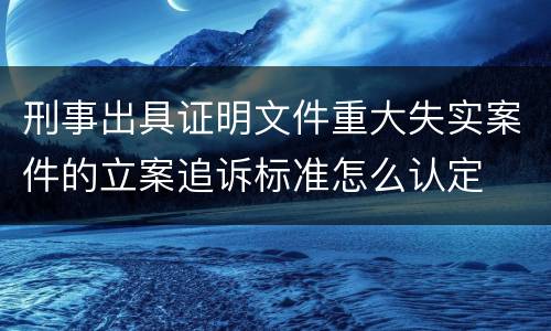 刑事出具证明文件重大失实案件的立案追诉标准怎么认定