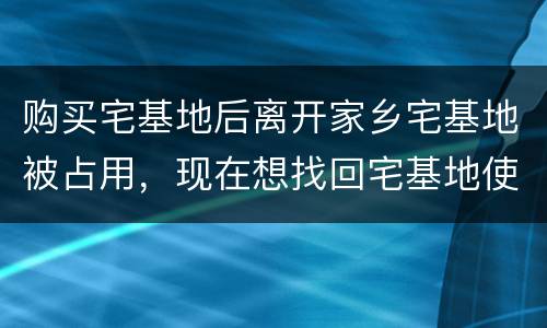 购买宅基地后离开家乡宅基地被占用，现在想找回宅基地使用权，有权利找回吗