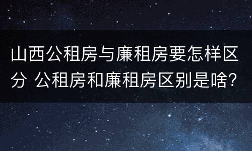 山西公租房与廉租房要怎样区分 公租房和廉租房区别是啥?