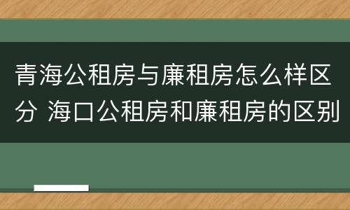 青海公租房与廉租房怎么样区分 海口公租房和廉租房的区别