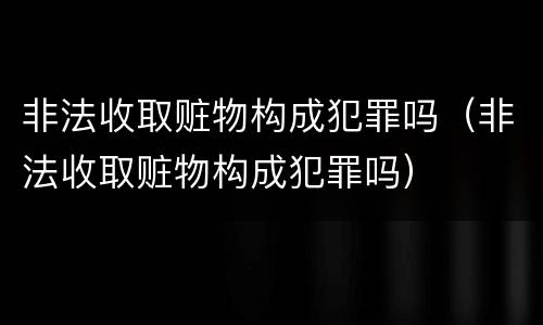 非法收取赃物构成犯罪吗（非法收取赃物构成犯罪吗）