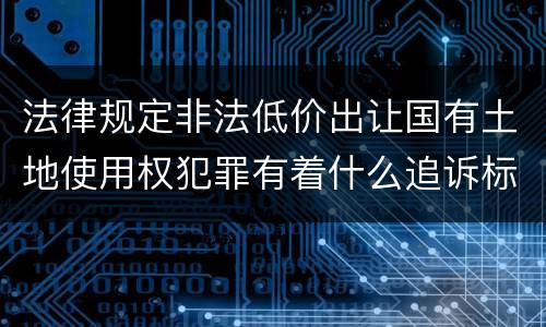 法律规定非法低价出让国有土地使用权犯罪有着什么追诉标准