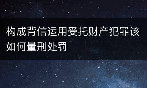 构成背信运用受托财产犯罪该如何量刑处罚