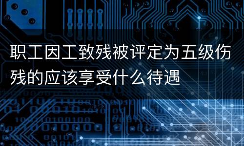 职工因工致残被评定为五级伤残的应该享受什么待遇