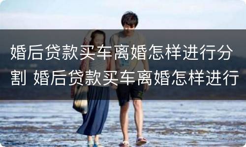 婚后贷款买车离婚怎样进行分割 婚后贷款买车离婚怎样进行分割