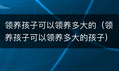 领养孩子可以领养多大的（领养孩子可以领养多大的孩子）