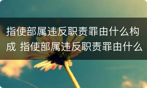 指使部属违反职责罪由什么构成 指使部属违反职责罪由什么构成的