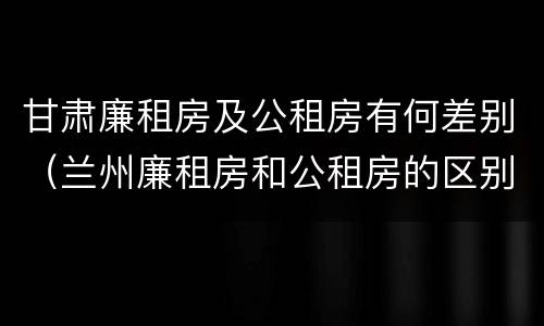 甘肃廉租房及公租房有何差别（兰州廉租房和公租房的区别）