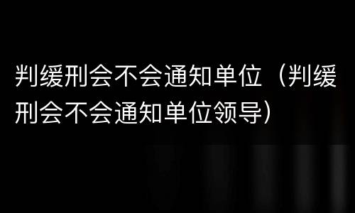 判缓刑会不会通知单位（判缓刑会不会通知单位领导）