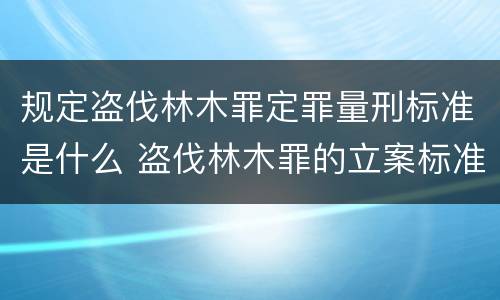 规定盗伐林木罪定罪量刑标准是什么 盗伐林木罪的立案标准