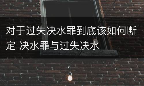 对于过失决水罪到底该如何断定 决水罪与过失决水