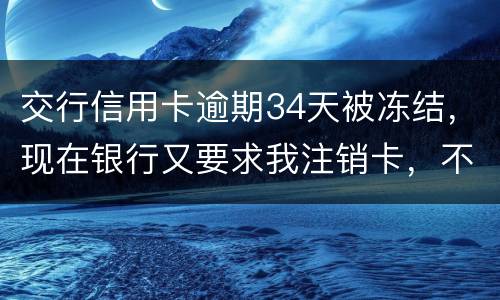 交行信用卡逾期34天被冻结，现在银行又要求我注销卡，不能解冻