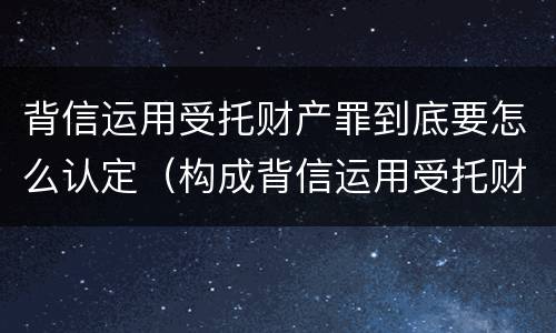 背信运用受托财产罪到底要怎么认定（构成背信运用受托财产罪的立案标准）