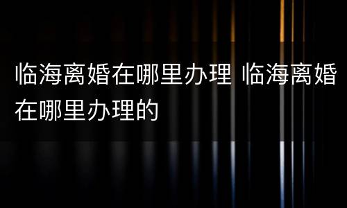 临海离婚在哪里办理 临海离婚在哪里办理的