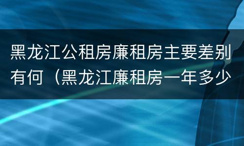 黑龙江公租房廉租房主要差别有何（黑龙江廉租房一年多少钱）