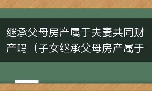 继承父母房产属于夫妻共同财产吗（子女继承父母房产属于夫妻共同财产吗）