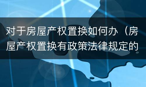 对于房屋产权置换如何办（房屋产权置换有政策法律规定的吗）