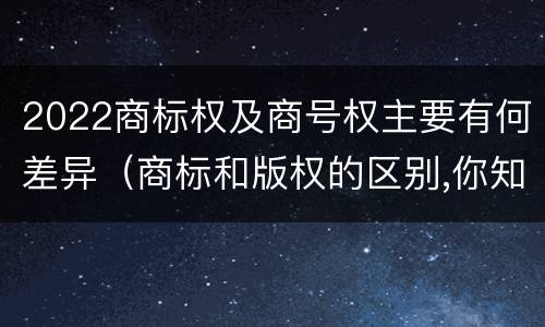 2022商标权及商号权主要有何差异（商标和版权的区别,你知道多少?）