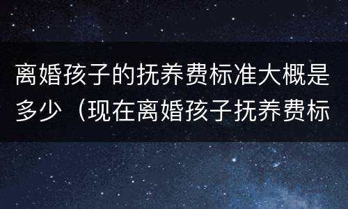 离婚孩子的抚养费标准大概是多少（现在离婚孩子抚养费标准是多少）