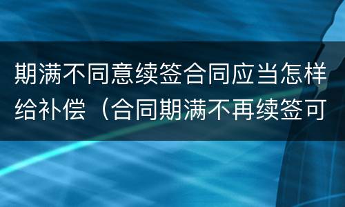 期满不同意续签合同应当怎样给补偿（合同期满不再续签可以要求赔偿金吗）