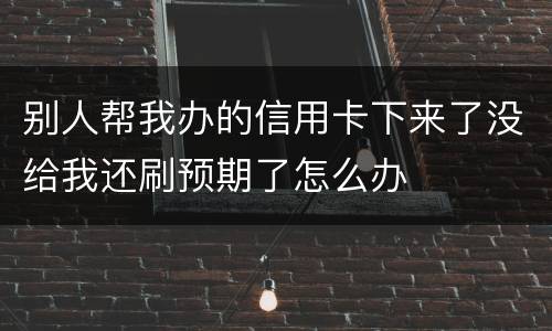 别人帮我办的信用卡下来了没给我还刷预期了怎么办