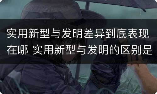 实用新型与发明差异到底表现在哪 实用新型与发明的区别是什么