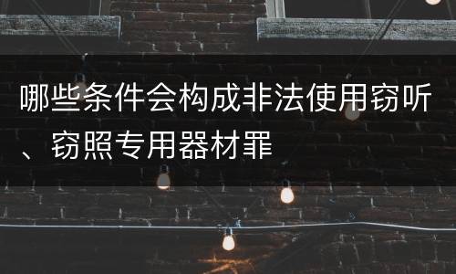 哪些条件会构成非法使用窃听、窃照专用器材罪