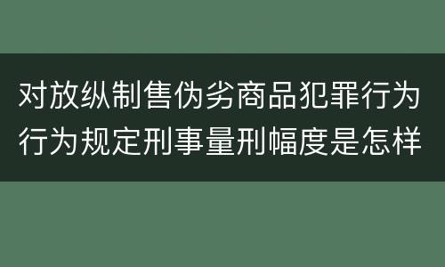 对放纵制售伪劣商品犯罪行为行为规定刑事量刑幅度是怎样