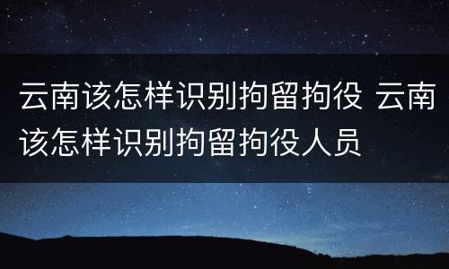 云南该怎样识别拘留拘役 云南该怎样识别拘留拘役人员