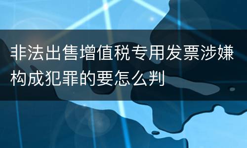 非法出售增值税专用发票涉嫌构成犯罪的要怎么判