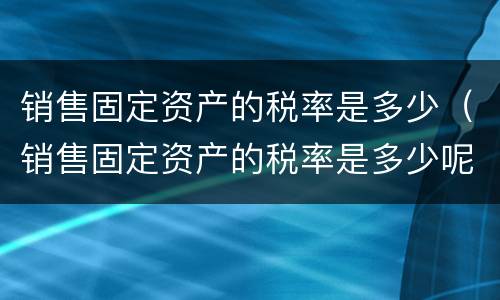 销售固定资产的税率是多少（销售固定资产的税率是多少呢）