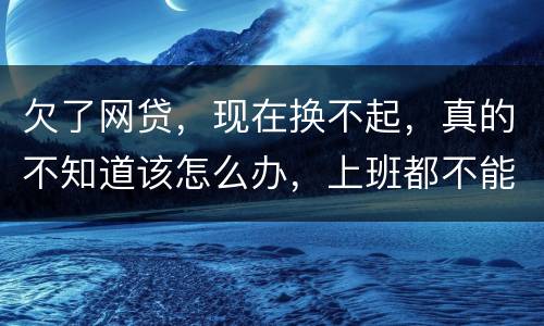 欠了网贷，现在换不起，真的不知道该怎么办，上班都不能好好上了