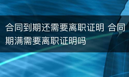 合同到期还需要离职证明 合同期满需要离职证明吗