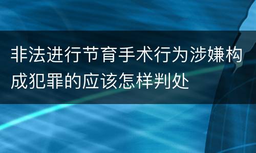 非法进行节育手术行为涉嫌构成犯罪的应该怎样判处