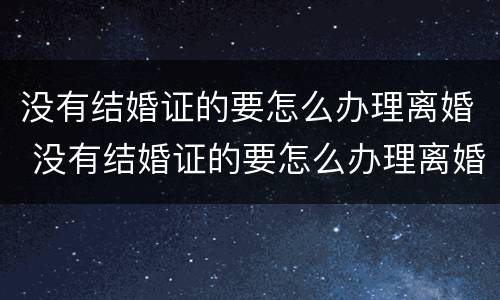 没有结婚证的要怎么办理离婚 没有结婚证的要怎么办理离婚手续