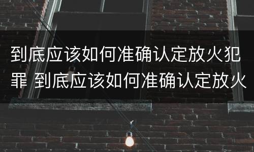 到底应该如何准确认定放火犯罪 到底应该如何准确认定放火犯罪行为