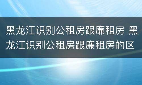 黑龙江识别公租房跟廉租房 黑龙江识别公租房跟廉租房的区别