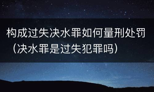 构成过失决水罪如何量刑处罚（决水罪是过失犯罪吗）