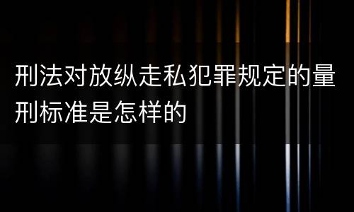 刑法对放纵走私犯罪规定的量刑标准是怎样的