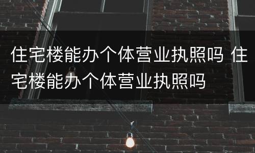 住宅楼能办个体营业执照吗 住宅楼能办个体营业执照吗