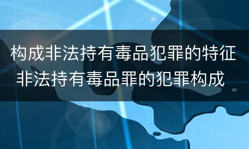 构成非法持有毒品犯罪的特征 非法持有毒品罪的犯罪构成