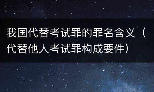 我国代替考试罪的罪名含义（代替他人考试罪构成要件）