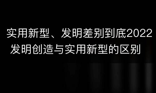 实用新型、发明差别到底2022 发明创造与实用新型的区别