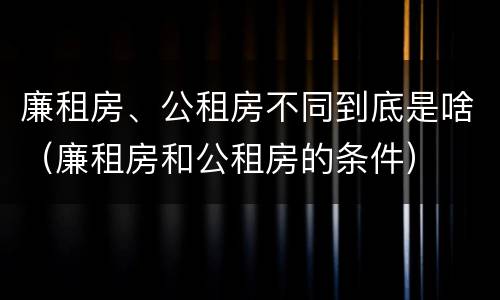 廉租房、公租房不同到底是啥（廉租房和公租房的条件）